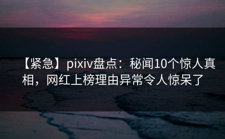 【紧急】pixiv盘点：秘闻10个惊人真相，网红上榜理由异常令人惊呆了