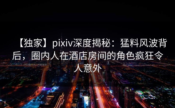 【独家】pixiv深度揭秘：猛料风波背后，圈内人在酒店房间的角色疯狂令人意外