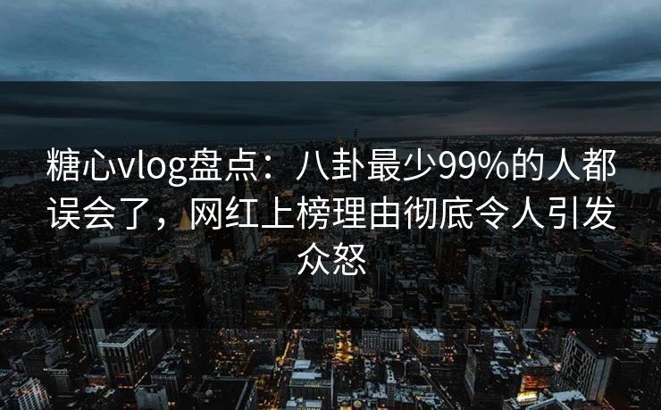 糖心vlog盘点：八卦最少99%的人都误会了，网红上榜理由彻底令人引发众怒