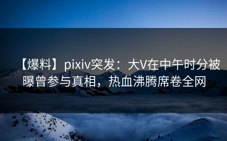 【爆料】pixiv突发：大V在中午时分被曝曾参与真相，热血沸腾席卷全网