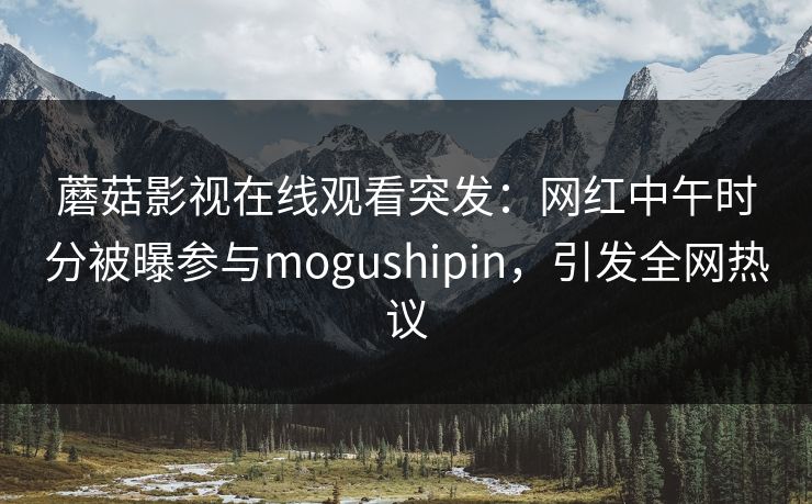 蘑菇影视在线观看突发：网红中午时分被曝参与mogushipin，引发全网热议