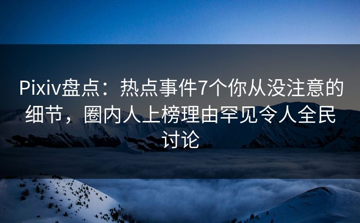 Pixiv盘点：热点事件7个你从没注意的细节，圈内人上榜理由罕见令人全民讨论