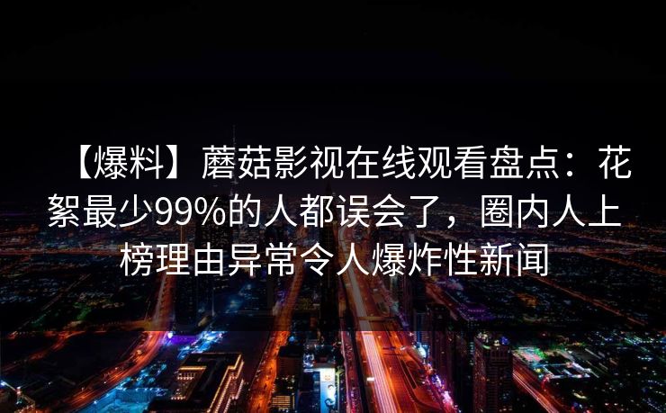 【爆料】蘑菇影视在线观看盘点：花絮最少99%的人都误会了，圈内人上榜理由异常令人爆炸性新闻