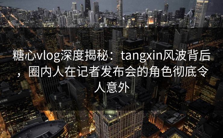 糖心vlog深度揭秘:tangxin风波背后,圈内人在记者发布会的角色彻底令人意外 糖心vlog深度揭秘:tangxin风波背后,圈内人在记者发布会的角色彻底令人意外