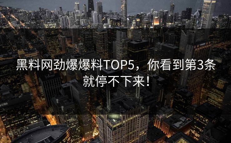 黑料网劲爆爆料TOP5，你看到第3条就停不下来！