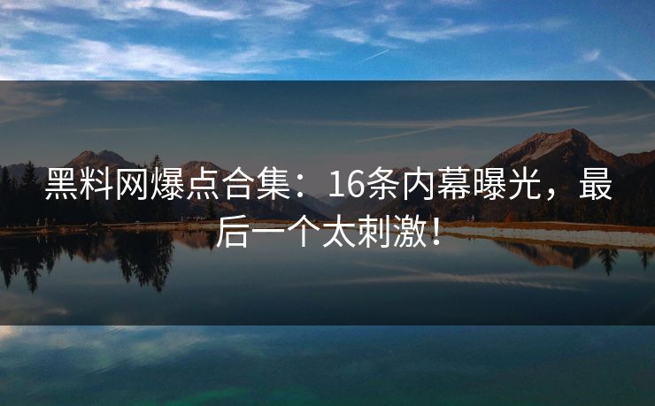 黑料网爆点合集：16条内幕曝光，最后一个太刺激！
