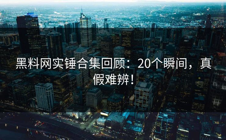 黑料网实锤合集回顾：20个瞬间，真假难辨！