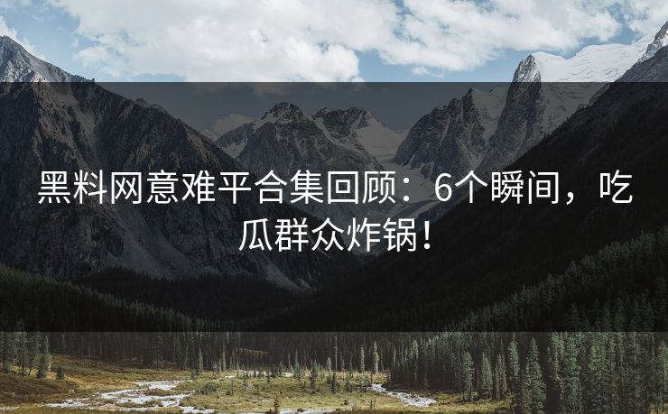 黑料网意难平合集回顾：6个瞬间，吃瓜群众炸锅！