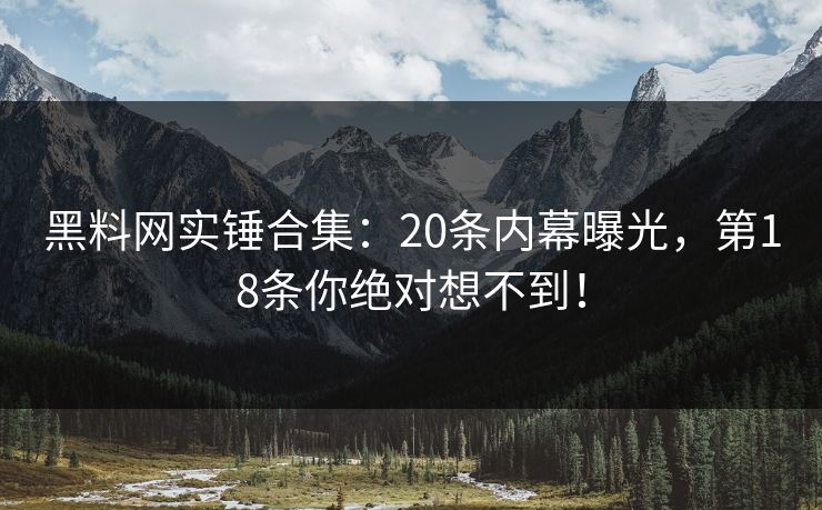 黑料网实锤合集：20条内幕曝光，第18条你绝对想不到！