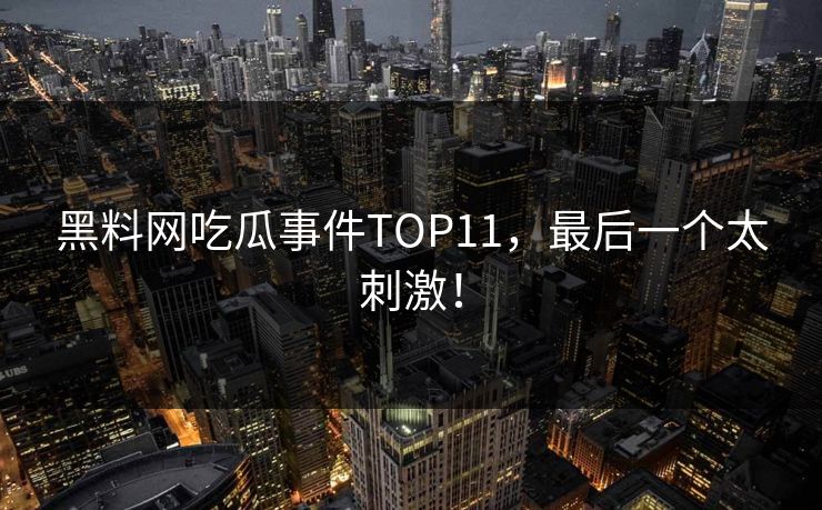 黑料网吃瓜事件TOP11，最后一个太刺激！