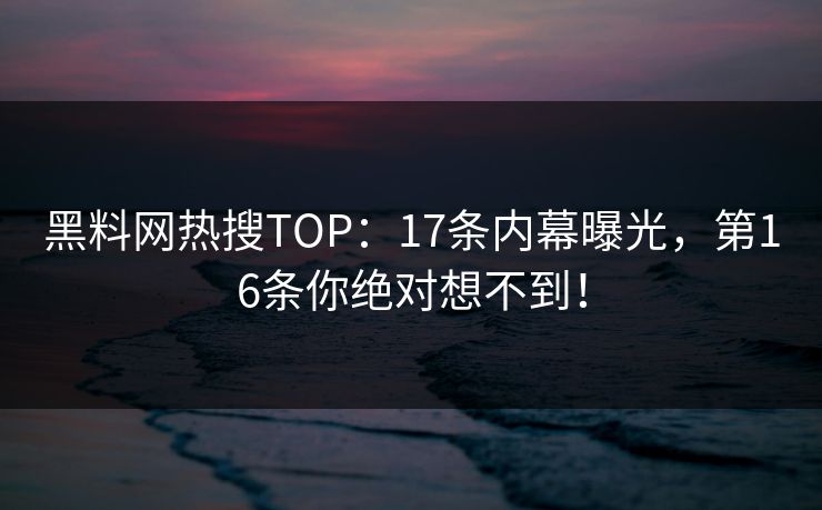 黑料网热搜TOP：17条内幕曝光，第16条你绝对想不到！