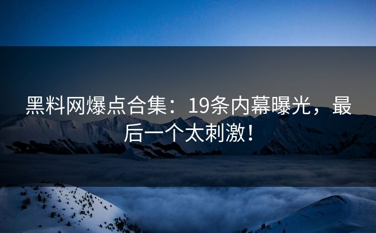 黑料网爆点合集：19条内幕曝光，最后一个太刺激！