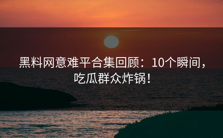 黑料网意难平合集回顾：10个瞬间，吃瓜群众炸锅！