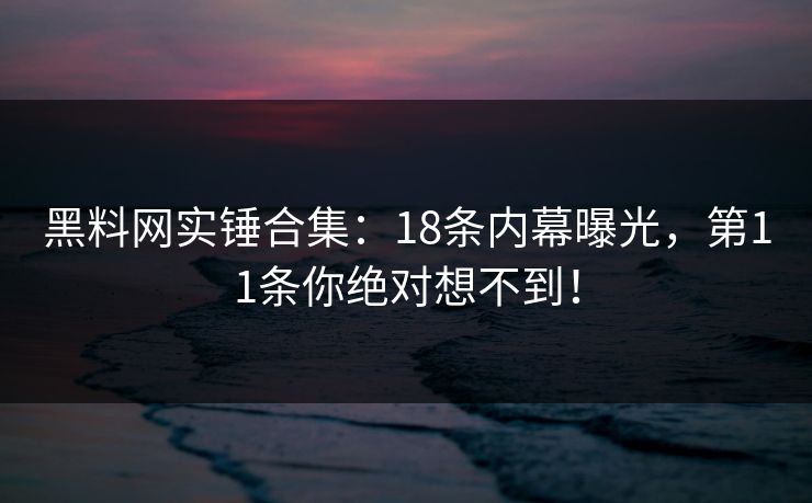 黑料网实锤合集：18条内幕曝光，第11条你绝对想不到！