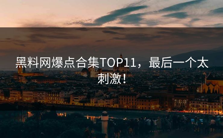 黑料网爆点合集TOP11，最后一个太刺激！