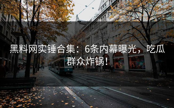 黑料网实锤合集：6条内幕曝光，吃瓜群众炸锅！