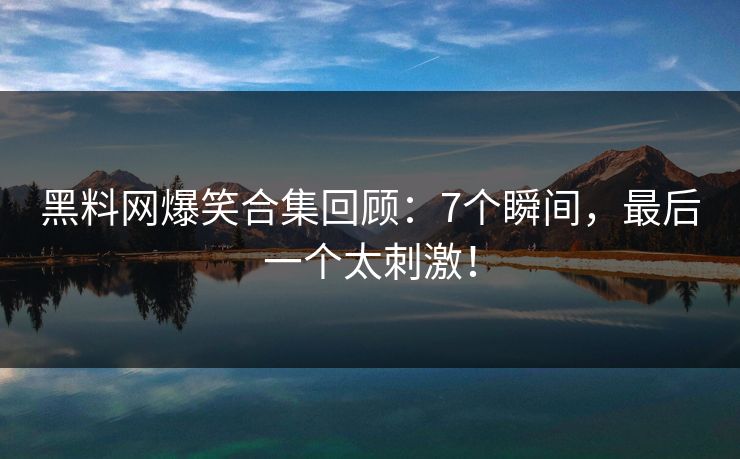 黑料网爆笑合集回顾：7个瞬间，最后一个太刺激！