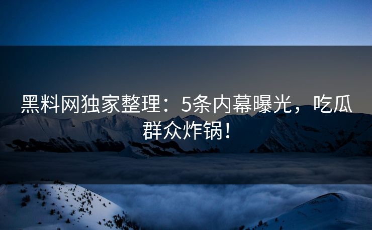 黑料网独家整理：5条内幕曝光，吃瓜群众炸锅！