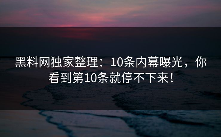 黑料网独家整理：10条内幕曝光，你看到第10条就停不下来！