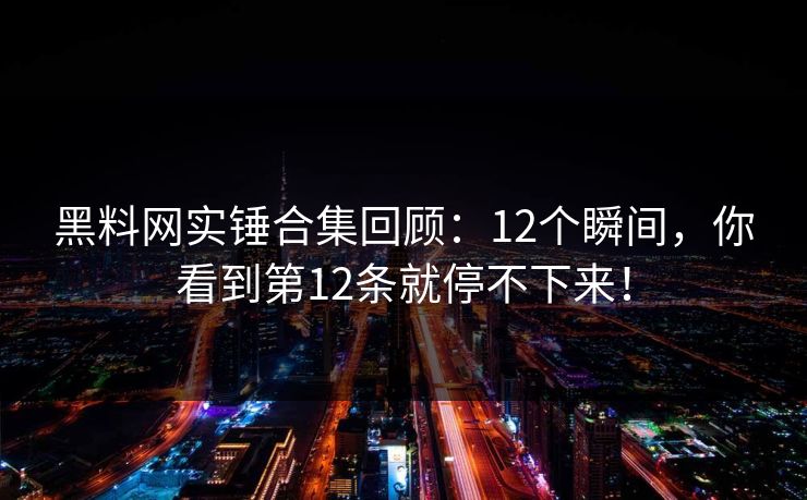 黑料网实锤合集回顾：12个瞬间，你看到第12条就停不下来！