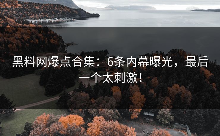 黑料网爆点合集：6条内幕曝光，最后一个太刺激！