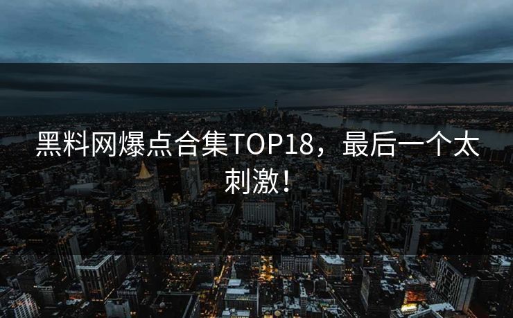 黑料网爆点合集TOP18，最后一个太刺激！
