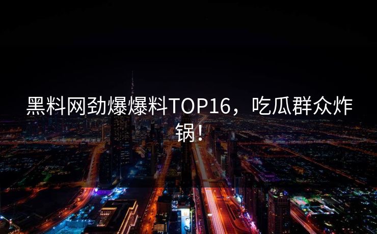 黑料网劲爆爆料TOP16，吃瓜群众炸锅！