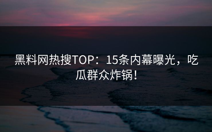 黑料网热搜TOP：15条内幕曝光，吃瓜群众炸锅！