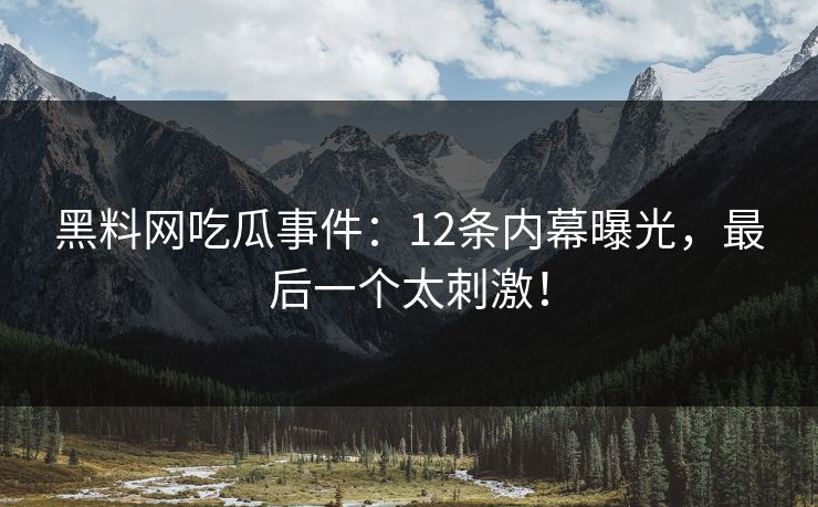 黑料网吃瓜事件：12条内幕曝光，最后一个太刺激！