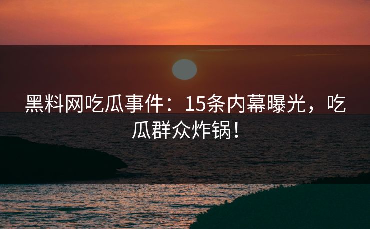 黑料网吃瓜事件：15条内幕曝光，吃瓜群众炸锅！