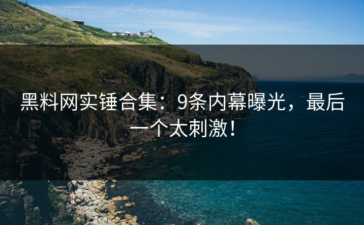 黑料网实锤合集：9条内幕曝光，最后一个太刺激！