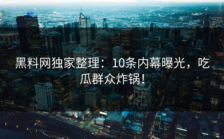 黑料网独家整理：10条内幕曝光，吃瓜群众炸锅！