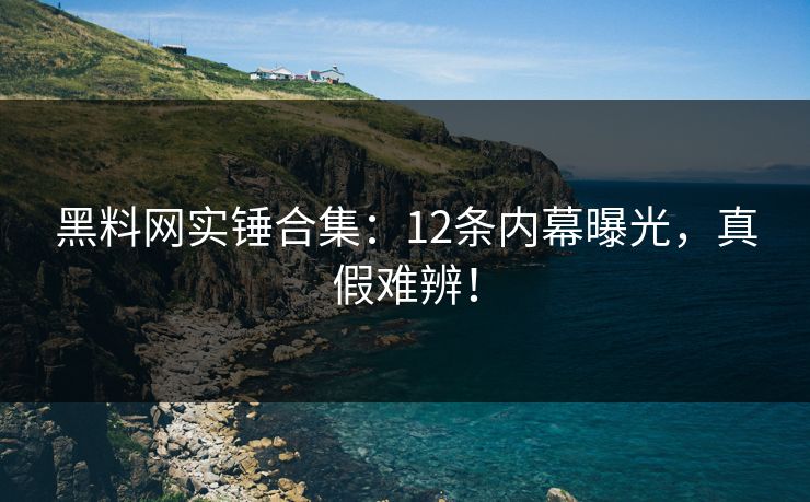 黑料网实锤合集：12条内幕曝光，真假难辨！