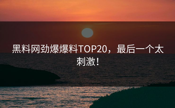 黑料网劲爆爆料TOP20，最后一个太刺激！
