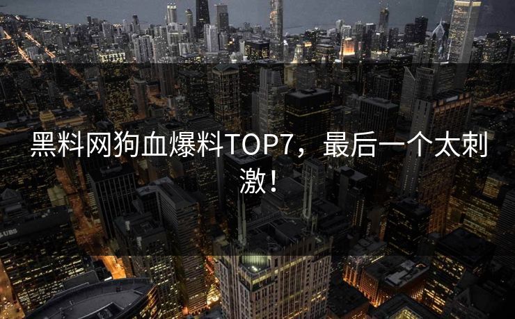 黑料网狗血爆料TOP7,最后一个太刺激!