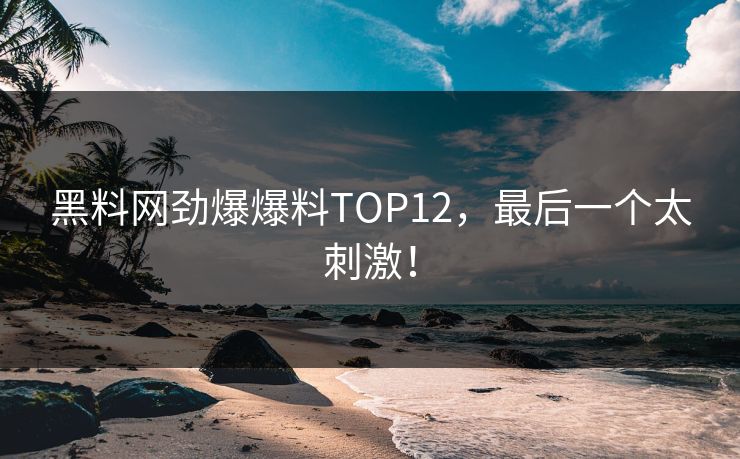 黑料网劲爆爆料TOP12，最后一个太刺激！