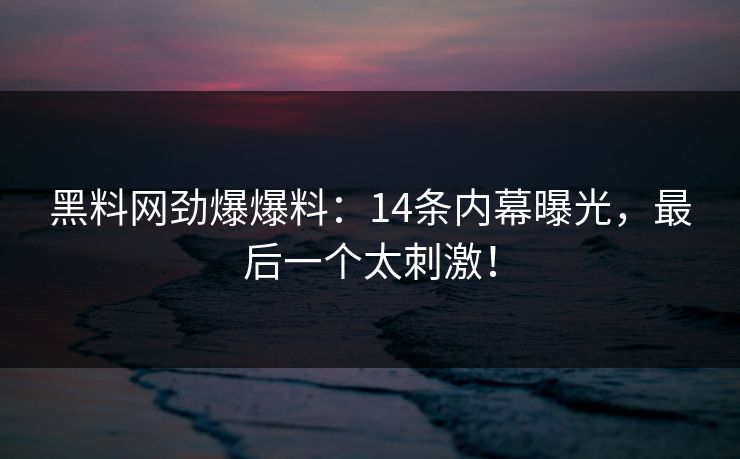黑料网劲爆爆料：14条内幕曝光，最后一个太刺激！