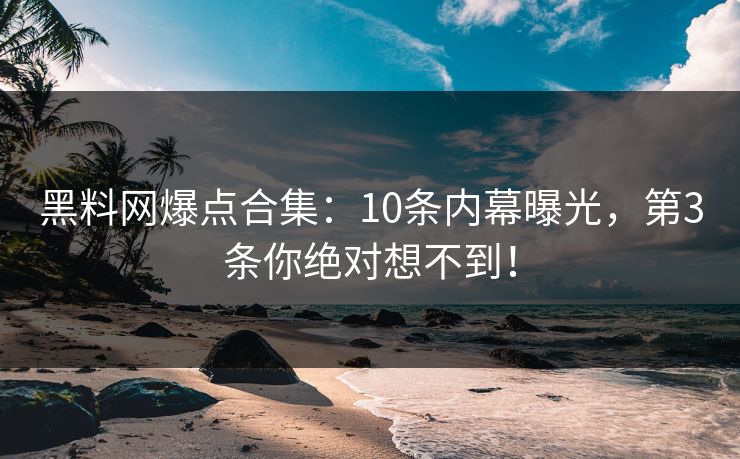 黑料网爆点合集：10条内幕曝光，第3条你绝对想不到！