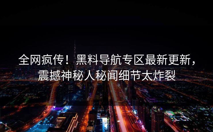 全网疯传！黑料导航专区最新更新，震撼神秘人秘闻细节太炸裂
