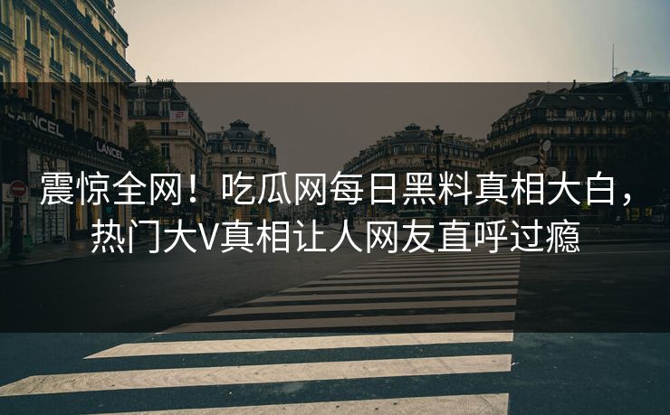 震惊全网！吃瓜网每日黑料真相大白，热门大V真相让人网友直呼过瘾