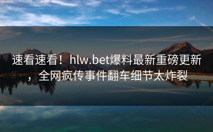 速看速看！hlw.bet爆料最新重磅更新，全网疯传事件翻车细节太炸裂