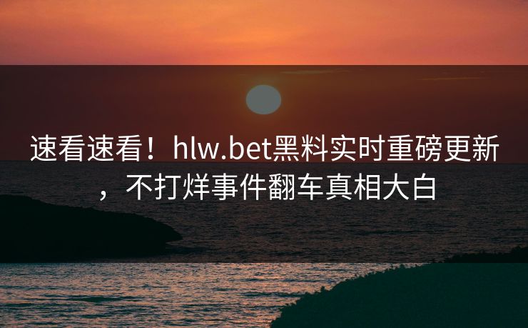 速看速看！hlw.bet黑料实时重磅更新，不打烊事件翻车真相大白