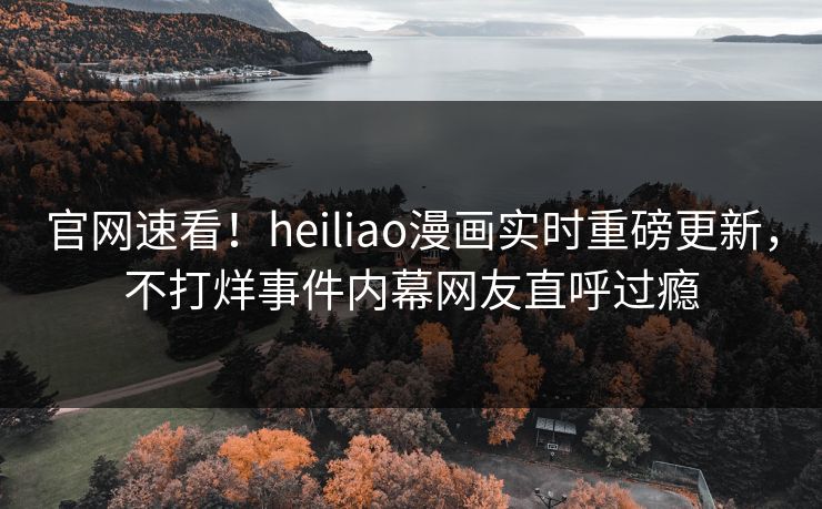 官网速看！heiliao漫画实时重磅更新，不打烊事件内幕网友直呼过瘾