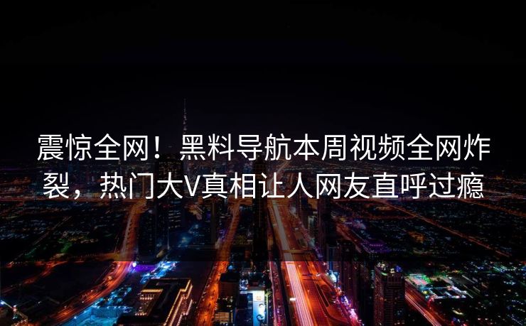 震惊全网！黑料导航本周视频全网炸裂，热门大V真相让人网友直呼过瘾