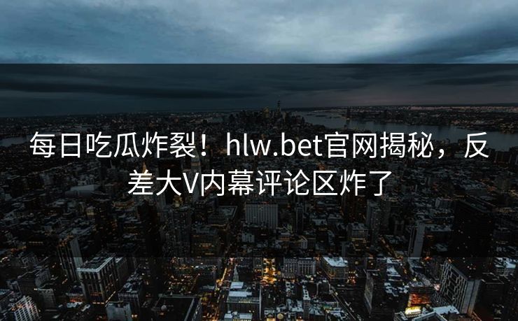 每日吃瓜炸裂！hlw.bet官网揭秘，反差大V内幕评论区炸了