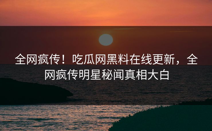 全网疯传！吃瓜网黑料在线更新，全网疯传明星秘闻真相大白