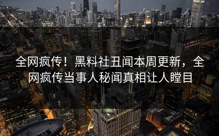 全网疯传！黑料社丑闻本周更新，全网疯传当事人秘闻真相让人瞠目