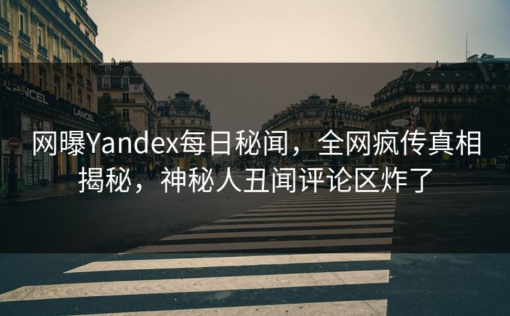 网曝Yandex每日秘闻，全网疯传真相揭秘，神秘人丑闻评论区炸了