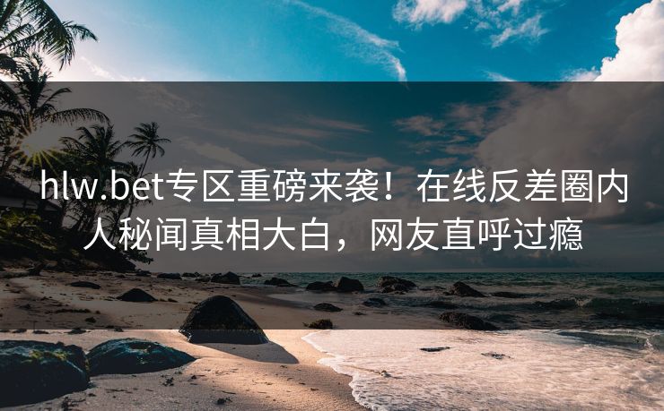 hlw.bet专区重磅来袭！在线反差圈内人秘闻真相大白，网友直呼过瘾