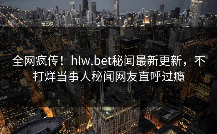 全网疯传！hlw.bet秘闻最新更新，不打烊当事人秘闻网友直呼过瘾